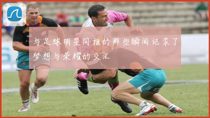 与足球明星同框的那些瞬间记录了梦想与荣耀的交汇