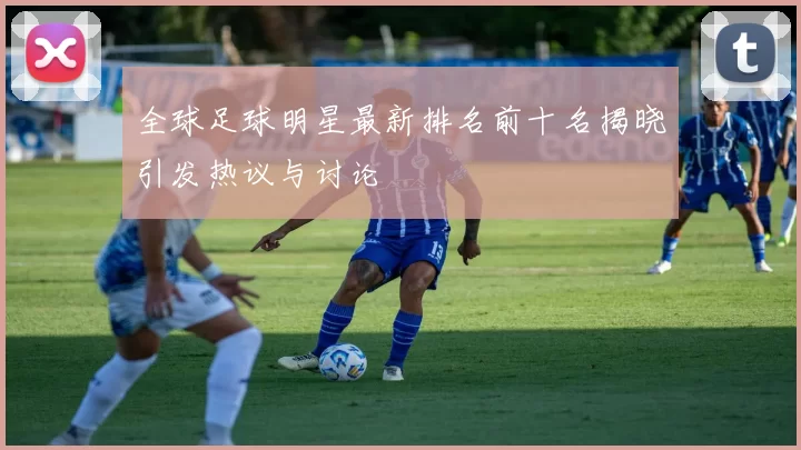 全球足球明星最新排名前十名揭晓引发热议与讨论