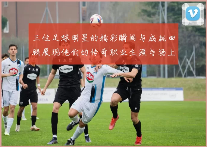 三位足球明星的精彩瞬间与成就回顾展现他们的传奇职业生涯与场上风采